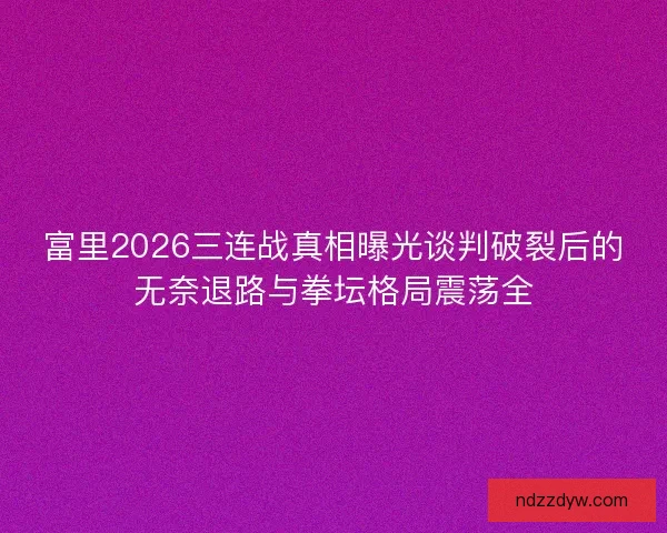 富里2026三连战真相曝光谈判破裂后的无奈退路与拳坛格局震荡全