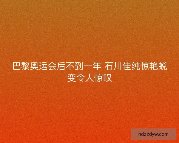 巴黎奥运会后不到一年 石川佳纯惊艳蜕变令人惊叹