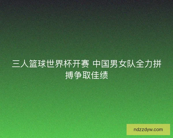 三人篮球世界杯开赛 中国男女队全力拼搏争取佳绩