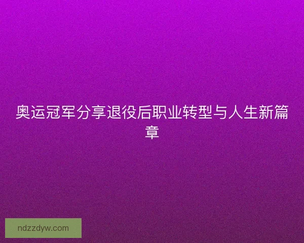 奥运冠军分享退役后职业转型与人生新篇章