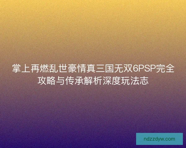 掌上再燃乱世豪情真三国无双6PSP完全攻略与传承解析深度玩法志