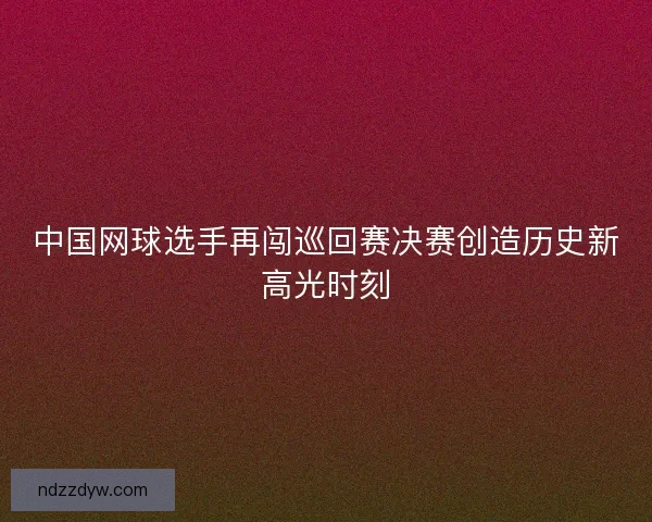 中国网球选手再闯巡回赛决赛创造历史新高光时刻