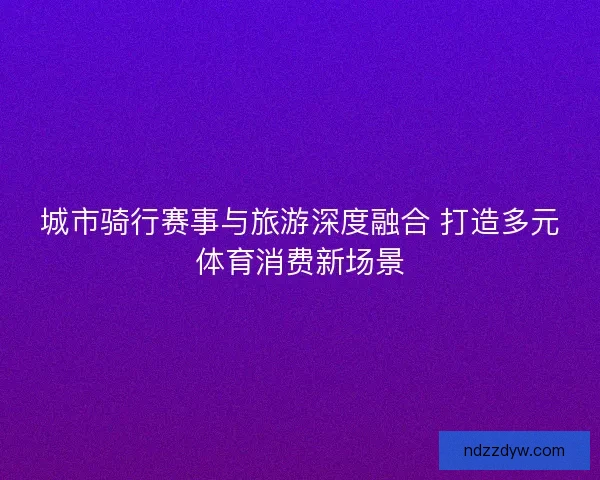城市骑行赛事与旅游深度融合 打造多元体育消费新场景